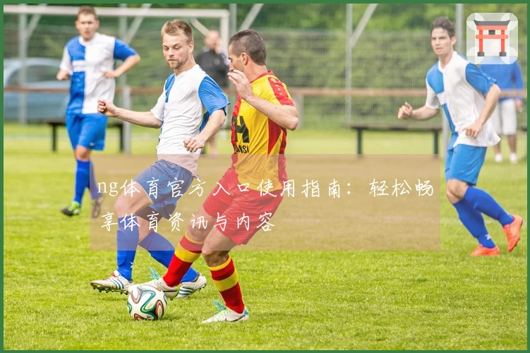 ng体育官方入口使用指南：轻松畅享体育资讯与内容