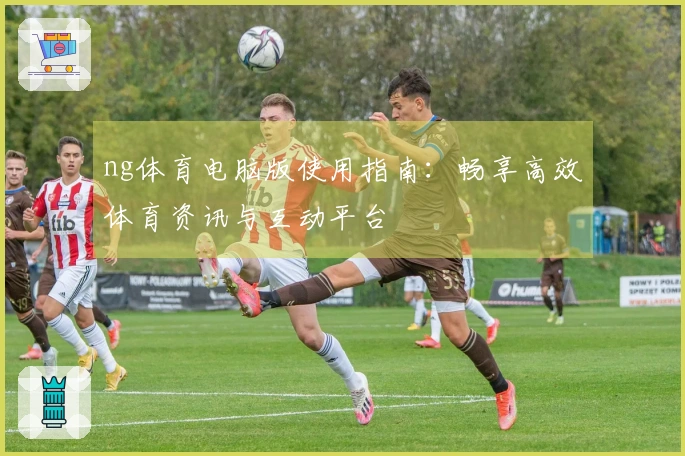 ng体育电脑版使用指南：畅享高效体育资讯与互动平台