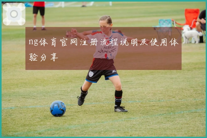 ng体育官网注册流程说明及使用体验分享