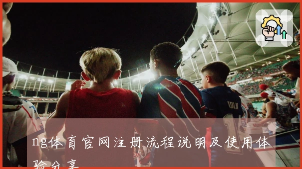 ng体育官网注册流程说明及使用体验分享
