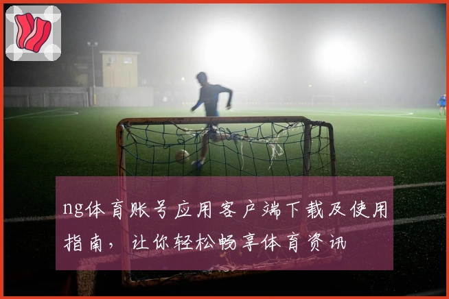 ng体育账号应用客户端下载及使用指南，让你轻松畅享体育资讯