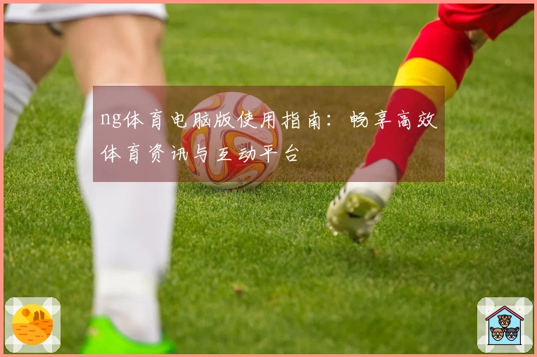 ng体育电脑版使用指南：畅享高效体育资讯与互动平台